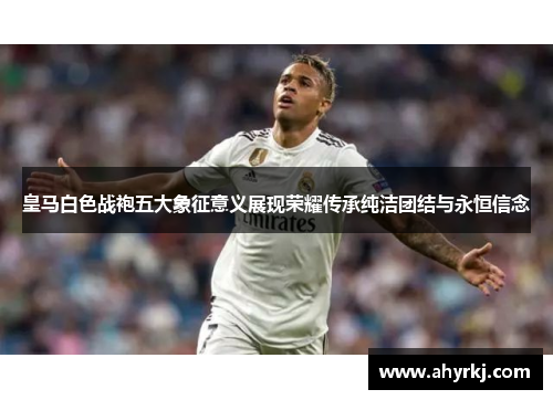 皇马白色战袍五大象征意义展现荣耀传承纯洁团结与永恒信念