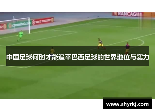 中国足球何时才能追平巴西足球的世界地位与实力
